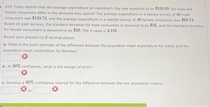 USA Today reports that the average expenditure on Valentine's Day was expected to be $100.89. Do male and
female consumers differ in the amounts they spend? The average expenditure in a sample survey of 40 male
consumers was $133.74, and the average expenditure in a sample survey of 36 female consumers was $69.74.
Based on past surveys, the standard deviation for male consumers is assumed to be $33, and the standard deviation
for female consumers is assumed to be $20. The z value is 2.576.
Round your answers to 2 decimal places.
a. What is the point estimate of the difference between the population mean expenditure for males and the
population mean expenditure for females?
*
b. At 99% confidence, what is the margin of error?
c. Develop a 99% confidence interval for the difference between the two population means.
to