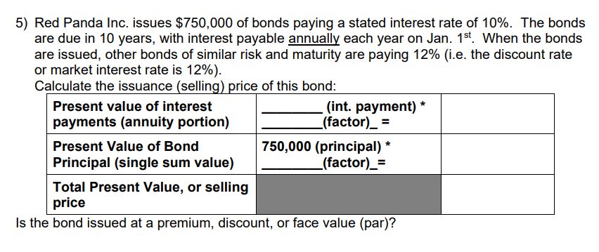 5) Red Panda Inc. issues $750,000 of bonds paying a stated interest rate of 10%. The bonds
are due in 10 years, with interest payable annually each year on Jan. 1st. When the bonds
are issued, other bonds of similar risk and maturity are paying 12% (i.e. the discount rate
or market interest rate is 12%).
Calculate the issuance (selling) price of this bond:
Present value of interest
payments (annuity portion)
Present Value of Bond
Principal (single sum value)
(int. payment) *
_(factor)__ =
750,000 (principal) *
_(factor)__=
Total Present Value, or selling
price
Is the bond issued at a premium, discount, or face value (par)?
