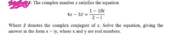 3: The complex number z satisfies the equation
42-32=-
1-18i
2-i
Where z denotes the complex conjugate of z. Solve the equation, giving the
answer in the form x+iy, where x and y are real numbers.