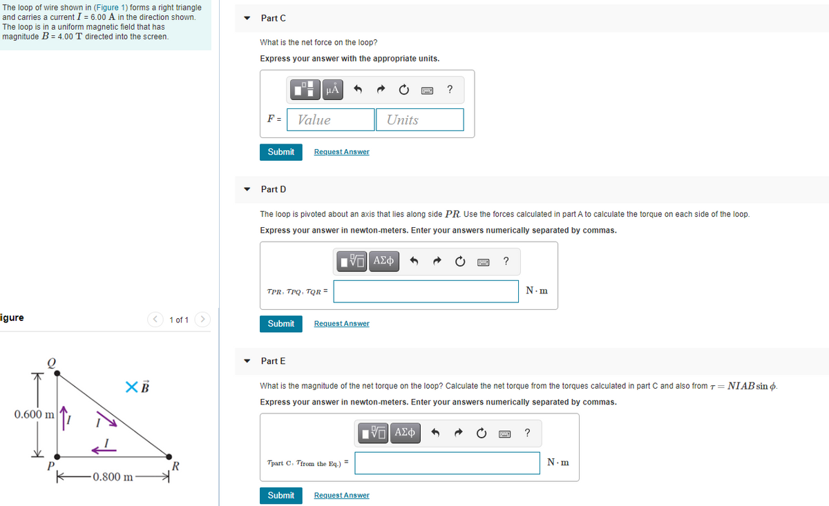 The loop of wire shown in (Figure 1) forms a right triangle
and carries a current I = 6.00 A in the direction shown.
Part C
The loop is in a uniform magnetic field that has
magnitude B = 4.00 T directed into the screen.
What is the net force on the loop?
Express your answer with the appropriate units.
F =
Value
Units
Submit
Request Answer
Part D
The loop is pivoted about an axis that lies along side PR. Use the forces calculated in part A to calculate the torque on each side of the loop.
Express your answer in newton-meters. Enter your answers numerically separated by commas.
V AEO
?
TPR, TPQ, TQR =
N.m
igure
1 of 1
Submit
Request Answer
Part E
What is the magnitude of the net torque on the loop? Calculate the net torque from the torques calculated in part C and also from 7= NIAB sin o.
Express your answer in newton-meters. Enter your answers numerically separated by commas.
0.600 m
?
N.m
R
Tpart C. Tirom the Eq.) =
0.800 m
Submit
Request Answer
