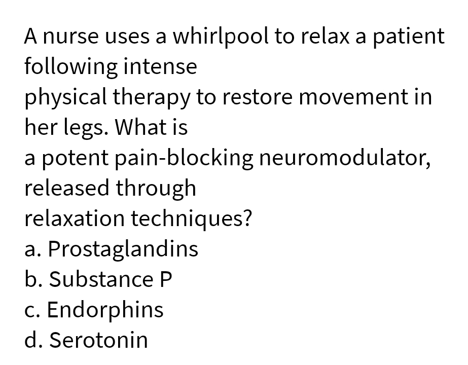 A nurse uses a whirlpool to relax a patient
following intense
physical therapy to restore movement in
her legs. What is
a potent pain-blocking neuromodulator,
released through
relaxation techniques?
a. Prostaglandins
b. Substance P
c. Endorphins
d. Serotonin
