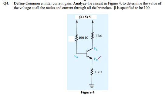 Q4. Define Common emitter current gain. Analyze the circuit in Figure 4, to determine the value of
the voltage at all the nodes and current through all the branches. B is specified to be 100.
(X+5) V
100 K
1 kn
I kn
Figure 4
