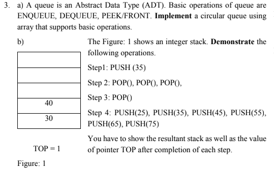 3. a) A queue is an Abstract Data Type (ADT). Basic operations of queue are
ENQUEUE, DEQUEUE, PEEK/FRONT. Implement a circular queue using
array that supports basic operations.
b)
The Figure: 1 shows an integer stack. Demonstrate the
following operations.
Stepl: PUSH (35)
Step 2: POP), POРО), РОР),
Step 3: POP()
40
Step 4: PUSH(25), PUSH(35), PUSH(45), PUSH(55),
30
PUSH(65), PUSH(75)
You have to show the resultant stack as well as the value
ТОР %3D 1
of pointer TOP after completion of each step.
Figure: 1
