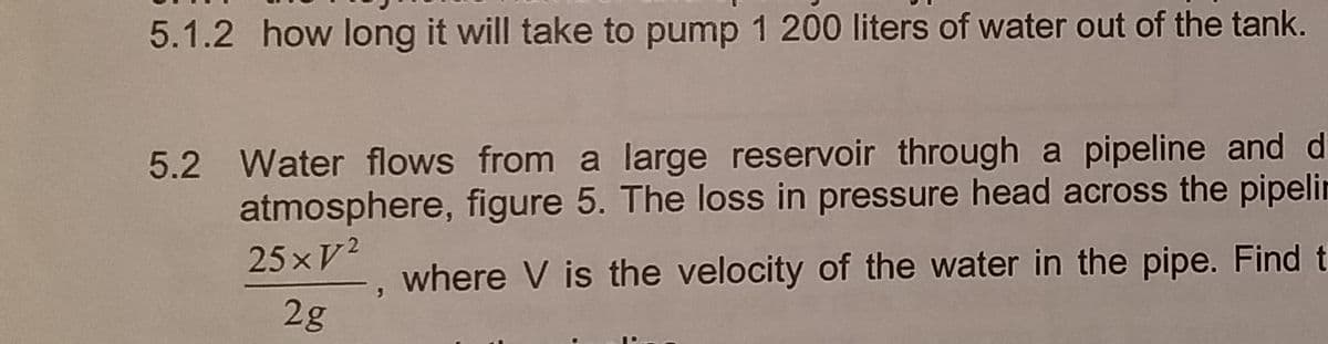 5.1.2 how long it will take to pump 1 200 liters of water out of the tank.
5.2 Water flows from a large reservoir through a pipeline and d
atmosphere, figure 5. The loss in pressure head across the pipelin
25xV/²
where V is the velocity of the water in the pipe. Find t
2g
3