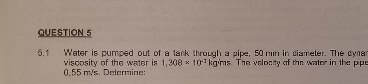 QUESTION 5
5.1
Water is pumped out of a tank through a pipe, 50 mm in diameter. The dynan
viscosity of the water is 1,308 x 10-3 kg/ms. The velocity of the water in the pipe
0,55 m/s. Determine: