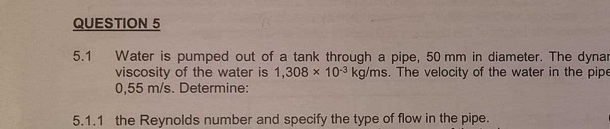 QUESTION 5
5.1 Water is pumped out of a tank through a pipe, 50 mm in diameter. The dynar
viscosity of the water is 1,308 x 10-3 kg/ms. The velocity of the water in the pipe
0,55 m/s. Determine:
5.1.1 the Reynolds number and specify the type of flow in the pipe.