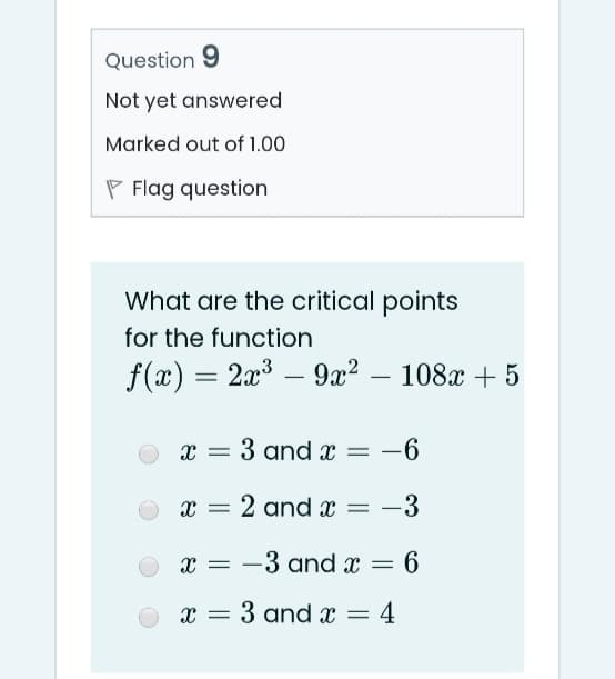 Question 9
Not yet answered
Marked out of 1.00
P Flag question
What are the critical points
for the function
f(x) = 2x³ – 9a² – 108x + 5
3 and x = -6
x = 2 and x =
-3
x = -3 and x = 6
x = 3 and x =
4
