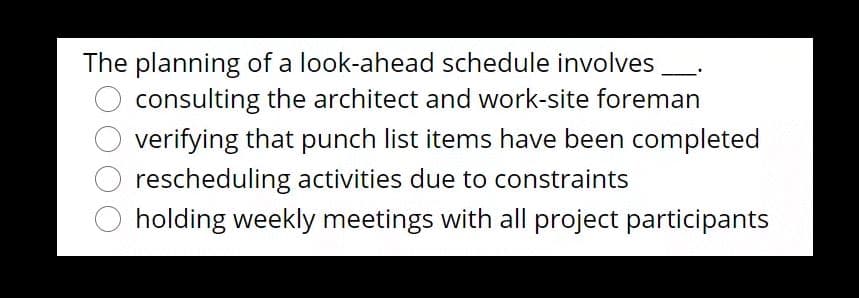 The planning of a look-ahead schedule involves
consulting the architect and work-site foreman
verifying that punch list items have been completed
rescheduling activities due to constraints
holding weekly meetings with all project participants
