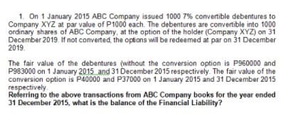 1. On 1 January 2015 ABC Company issued 1000 7% convertible debentures to
Company XYZ at par value of P1000 each. The debentures are convertible into 1000
ordinary shares of ABC Company, at the option of the holder (Company XYZ) on 31
December 2019. If not converted, the options will be redeemed at par on 31 December
2019.
The fair value of the debentures (without the conversion option is P960000 and
P983000 on 1 January 2015 and 31 December 2015 respectively. The fair value of the
conversion option is P40000 and P37000 on 1 January 2015 and 31 December 2015
respectively.
Referring to the above transactions from ABC Company books for the year ended
31 December 2015, what is the balance of the Financial Liability?
