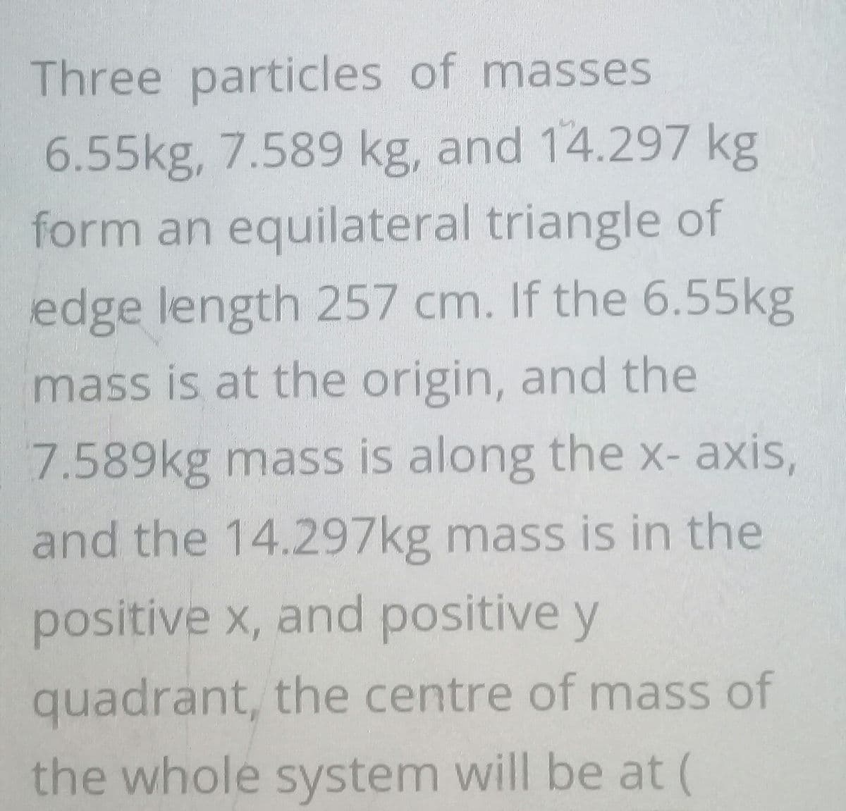 Three particles of masses
6.55kg, 7.589 kg, and 14.297 kg
form an equilateral triangle of
edge length 257 cm. If the 6.55kg
mass is at the origin, and the
7.589kg mass is along the x- axis,
and the 14.297kg mass is in the
positive x, and positive y
quadrant, the centre of mass of
the whole system will be at (