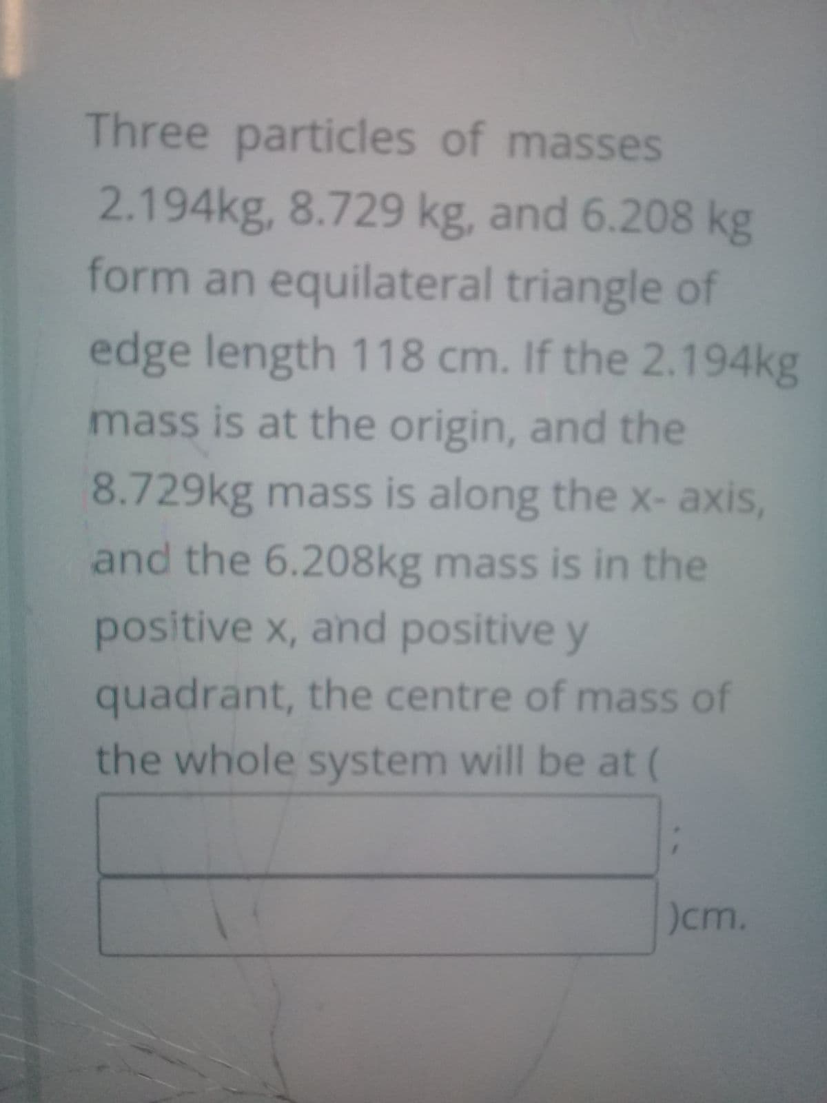 Three particles of masses
2.194kg, 8.729 kg, and 6.208 kg
form an equilateral triangle of
edge length 118 cm. If the 2.194kg
mass is at the origin, and the
8.729kg mass is along the x- axis,
and the 6.208kg mass is in the
positive x, and positive y
quadrant, the centre of mass of
the whole system will be at (
)cm.