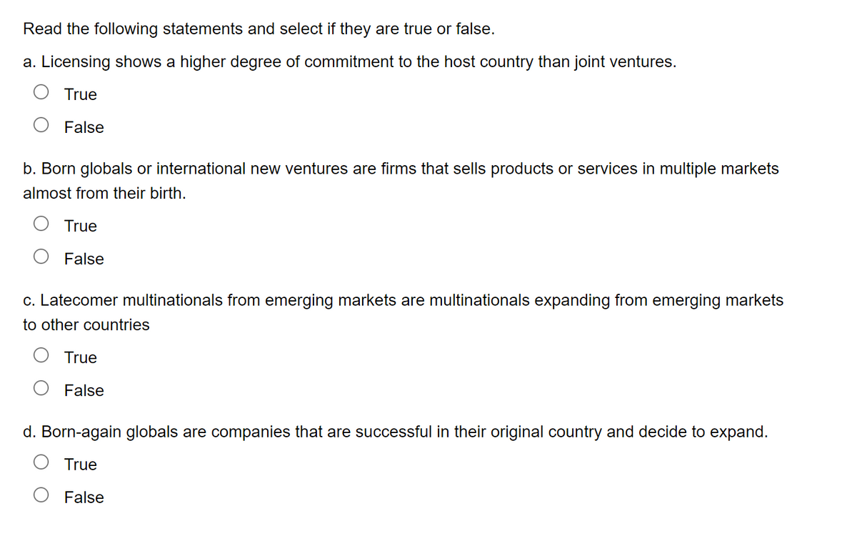 Read the following statements and select if they are true or false.
a. Licensing shows a higher degree of commitment to the host country than joint ventures.
True
False
b. Born globals or international new ventures are firms that sells products or services in multiple markets
almost from their birth.
True
False
c. Latecomer multinationals from emerging markets are multinationals expanding from emerging markets
to other countries
True
False
d. Born-again globals are companies that are successful in their original country and decide to expand.
True
False