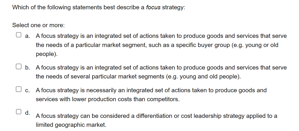 Which of the following statements best describe a focus strategy:
Select one or more:
a. A focus strategy is an integrated set of actions taken to produce goods and services that serve
the needs of a particular market segment, such as a specific buyer group (e.g. young or old
people).
b. A focus strategy is an integrated set of actions taken to produce goods and services that serve
the needs of several particular market segments (e.g. young and old people).
C.
A focus strategy is necessarily an integrated set of actions taken to produce goods and
services with lower production costs than competitors.
d.
A focus strategy can be considered a differentiation or cost leadership strategy applied to a
limited geographic market.