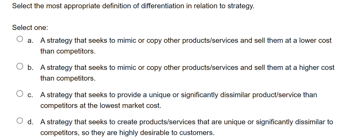 Select the most appropriate definition of differentiation in relation to strategy.
Select one:
a. A strategy that seeks to mimic or copy other products/services and sell them at a lower cost
than competitors.
O b. A strategy that seeks to mimic or copy other products/services and sell them at a higher cost
than competitors.
O c.
A strategy that seeks to provide a unique or significantly dissimilar product/service than
competitors at the lowest market cost.
Od. A strategy that seeks to create products/services that are unique or significantly dissimilar to
competitors, so they are highly desirable to customers.