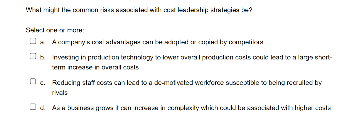 What might the common risks associated with cost leadership strategies be?
Select one or more:
a. A company's cost advantages can be adopted or copied by competitors
b.
Investing in production technology to lower overall production costs could lead to a large short-
term increase in overall costs
c. Reducing staff costs can lead to a de-motivated workforce susceptible to being recruited by
rivals
d. As a business grows it can increase in complexity which could be associated with higher costs
