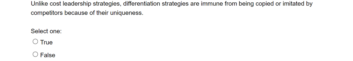 Unlike cost leadership strategies, differentiation strategies are immune from being copied or imitated by
competitors because of their uniqueness.
Select one:
True
False