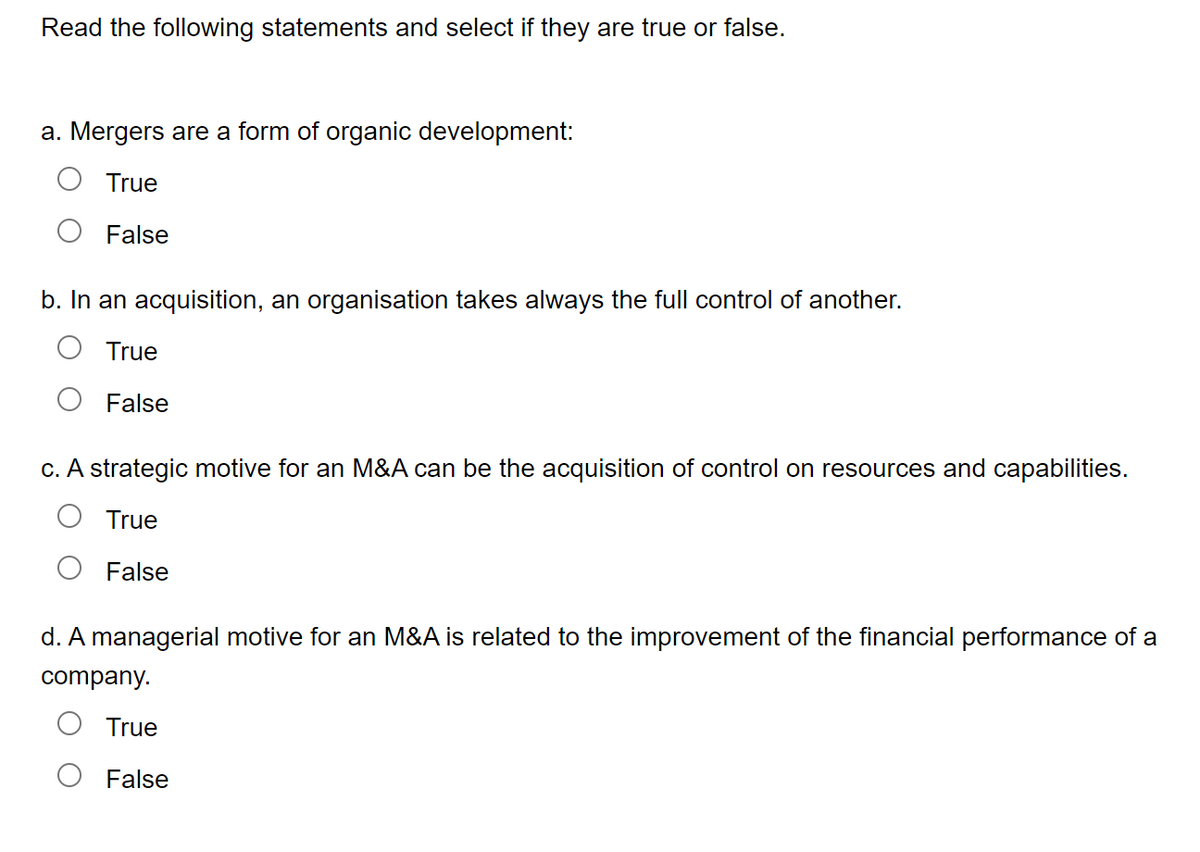 Read the following statements and select if they are true or false.
a. Mergers are a form of organic development:
True
False
b. In an acquisition, an organisation takes always the full control of another.
True
False
c. A strategic motive for an M&A can be the acquisition of control on resources and capabilities.
True
False
d. A managerial motive for an M&A is related to the improvement of the financial performance of a
company.
True
False