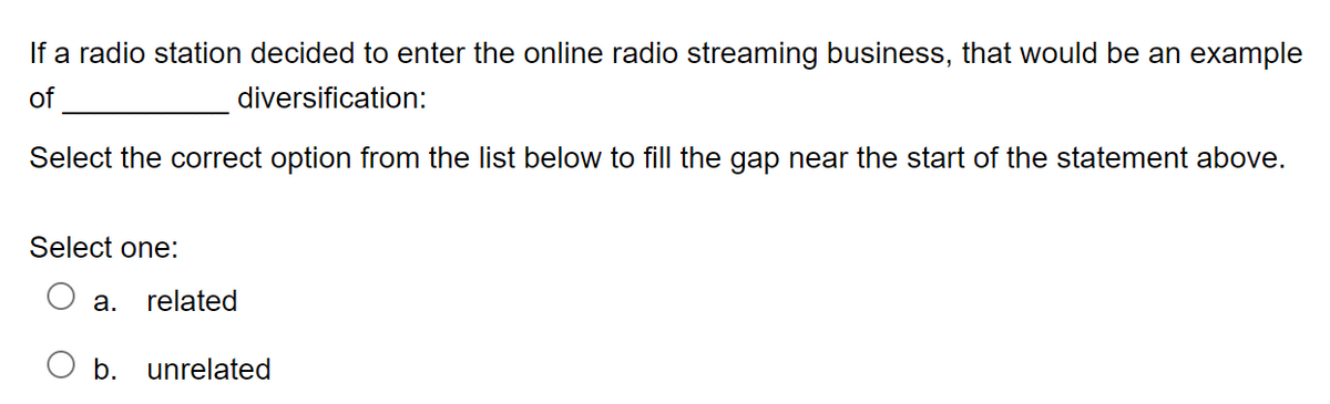If a radio station decided to enter the online radio streaming business, that would be an example
of
diversification:
Select the correct option from the list below to fill the gap near the start of the statement above.
Select one:
a. related
b. unrelated