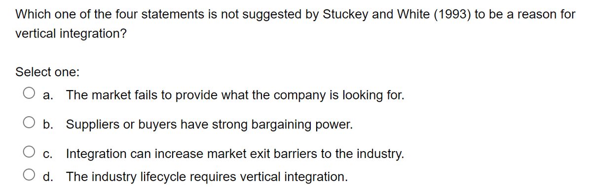 Which one of the four statements is not suggested by Stuckey and White (1993) to be a reason for
vertical integration?
Select one:
a. The market fails to provide what the company is looking for.
b.
Suppliers or buyers have strong bargaining power.
c. Integration can increase market exit barriers to the industry.
The industry lifecycle requires vertical integration.
d.
