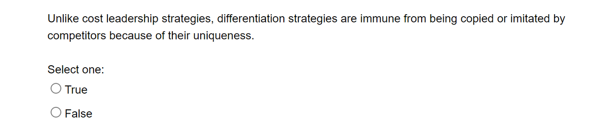 Unlike cost leadership strategies, differentiation strategies are immune from being copied or imitated by
competitors because of their uniqueness.
Select one:
O True
False