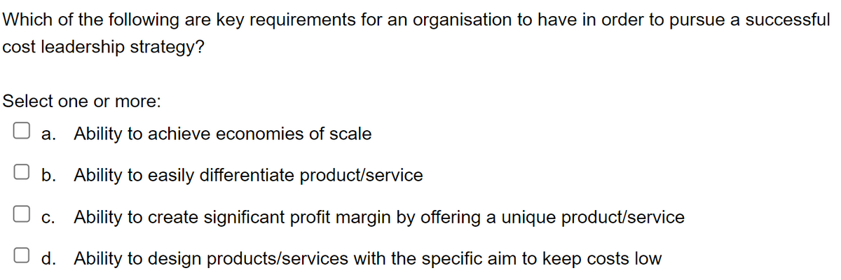 Which of the following are key requirements for an organisation to have in order to pursue a successful
cost leadership strategy?
Select one or more:
a. Ability to achieve economies of scale
b. Ability to easily differentiate product/service
c. Ability to create significant profit margin by offering a unique product/service
d. Ability to design products/services with the specific aim to keep costs low