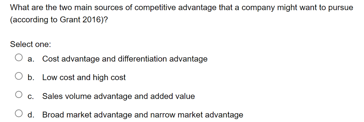 What are the two main sources of competitive advantage that a company might want to pursue
(according to Grant 2016)?
Select one:
a. Cost advantage and differentiation advantage
b.
Low cost and high cost
O c. Sales volume advantage and added value
d. Broad market advantage and narrow market advantage