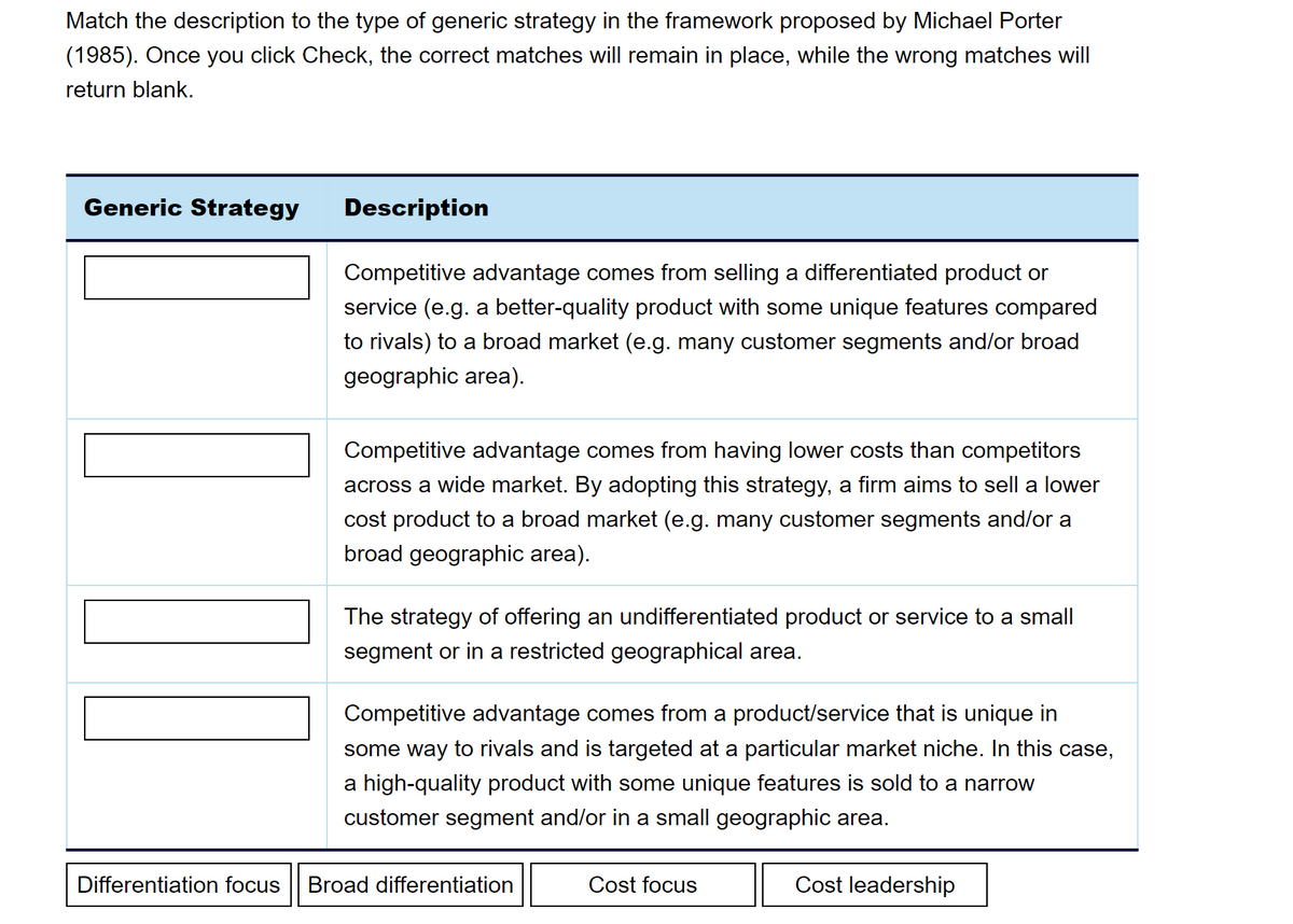 Match the description to the type of generic strategy in the framework proposed by Michael Porter
(1985). Once you click Check, the correct matches will remain in place, while the wrong matches will
return blank.
Generic Strategy
||||
Differentiation focus
Description
Competitive advantage comes from selling a differentiated product or
service (e.g. a better-quality product with some unique features compared
to rivals) to a broad market (e.g. many customer segments and/or broad
geographic area).
Competitive advantage comes from having lower costs than competitors
across a wide market. By adopting this strategy, a firm aims to sell a lower
cost product to a broad market (e.g. many customer segments and/or a
broad geographic area).
The strategy of offering an undifferentiated product or service to a small
segment or in a restricted geographical area.
Competitive advantage comes from a product/service that is unique in
some way to rivals and is targeted at a particular market niche. In this case,
a high-quality product with some unique features is sold to a narrow
customer segment and/or in a small geographic area.
Broad differentiation
Cost focus
Cost leadership