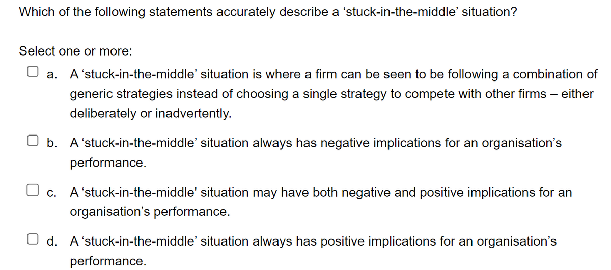 Which of the following statements accurately describe a 'stuck-in-the-middle' situation?
Select one or more:
a.
A 'stuck-in-the-middle' situation is where a firm can be seen to be following a combination of
generic strategies instead of choosing a single strategy to compete with other firms – either
deliberately or inadvertently.
b. A 'stuck-in-the-middle' situation always has negative implications for an organisation's
□ c.
A 'stuck-in-the-middle' situation may have both negative and positive implications for an
organisation's performance.
performance.
Od. A stuck-in-the-middle' situation always has positive implications for an organisation's
performance.
