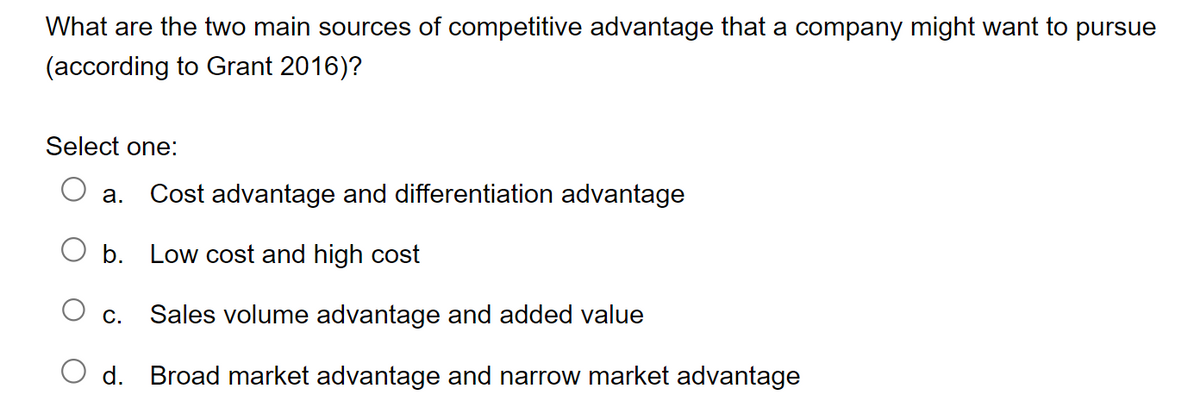 What are the two main sources of competitive advantage that a company might want to pursue
(according to Grant 2016)?
Select one:
a. Cost advantage and differentiation advantage
b. Low cost and high cost
C. Sales volume advantage and added value
d. Broad market advantage and narrow market advantage