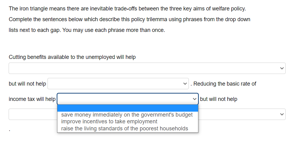The iron triangle means there are inevitable trade-offs between the three key aims of welfare policy.
Complete the sentences below which describe this policy trilemma using phrases from the drop down
lists next to each gap. You may use each phrase more than once.
Cutting benefits available to the unemployed will help
but will not help
Reducing the basic rate of
income tax will help
but will not help
save money immediately on the government's budget
improve incentives to take employment
raise the living standards of the poorest households
>
>
