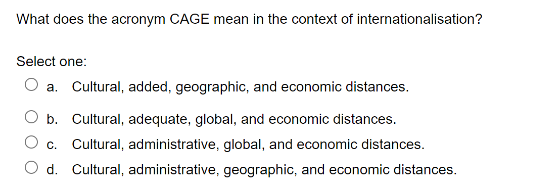What does the acronym CAGE mean in the context of internationalisation?
Select one:
a. Cultural, added, geographic, and economic distances.
b. Cultural, adequate, global, and economic distances.
C. Cultural, administrative, global, and economic distances.
d. Cultural, administrative, geographic, and economic distances.