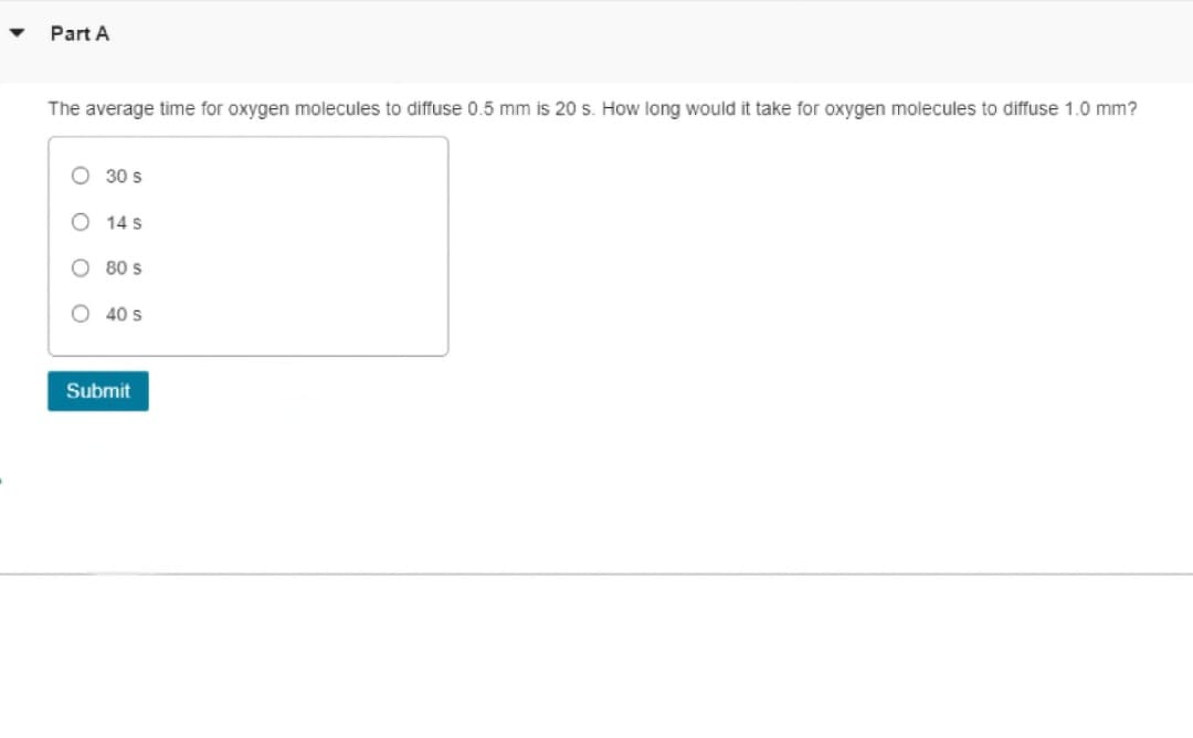 ▼
Part A
The average time for oxygen molecules to diffuse 0.5 mm is 20 s. How long would it take for oxygen molecules to diffuse 1.0 mm?
30 s
14 S
80 s
40 S
Submit