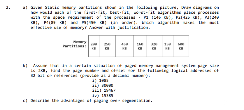 a) Given Static memory partitions shown in the following picture, Draw diagrams on
how would each of the first-fit, best-fit, worst-fit algorithms place processes
with the space requirement of the processes
KB), P4(89 KB) and P5(450 KB) (in order). Which algorithm makes the most
effective use of memory? Answer with justification.
2.
P1 (146 КB), Р2(425 КВ), Р3(240
Memory
Partitions: 200
KB
250
450
160
320
150
600
KB
KB
KB
KB
KB
KB
Assume that in a certain situation of paged memory management system page size
b)
is 2KB, find the page number and offset for the following logical addresses of
32 bit or references (provide as a decimal number):
i) 1085
ii) 30000
iii) 19467
iv) 15385
c) Describe the advantages of paging over segmentation.
