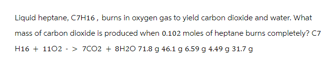 Liquid heptane, C7H16, burns in oxygen gas to yield carbon dioxide and water. What
mass of carbon dioxide is produced when 0.102 moles of heptane burns completely? C7
H161102 > 7CO2 +8H2O 71.8 g 46.1 g 6.59 g 4.49 g 31.7 g