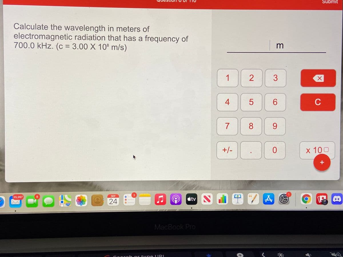 Submit
Calculate the wavelength in meters of
electromagnetic radiation that has a frequency of
700.0 kHz. (c = 3.00 X 108 m/s)
m
1
4
6.
C
7
8
9
+/-
x 100
0 24
N0田7囚
SEP
35,997
étv
280
MacBook Pro
Coarch or tyne LIRI
3.
2.
3
