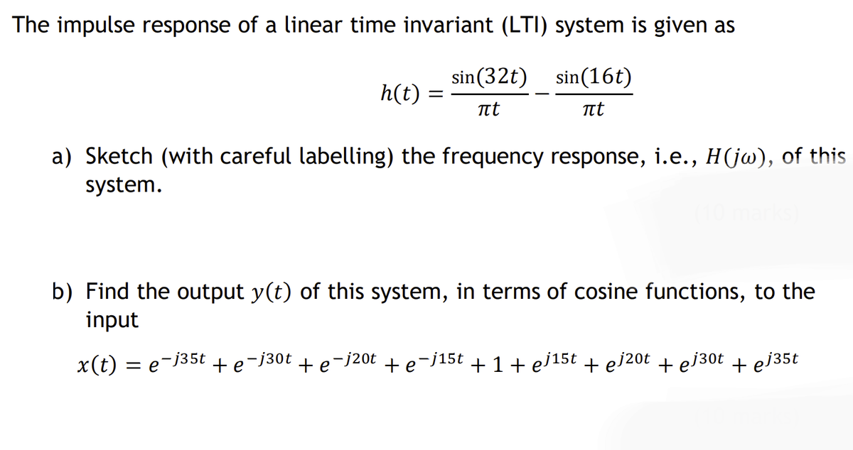The impulse response of a linear time invariant (LTI) system is given as
sin(32t) sin(16t)
h(t) :
t
a) Sketch (with careful labelling) the frequency response, i.e., H(jw), of this
system.
b) Find the output y(t) of this system, in terms of cosine functions, to the
input
x(t) = e-j35t +e¬j30t + e¬j20t +e-j15t + 1 + ej15t + ej20t + ej30t + ej35t
