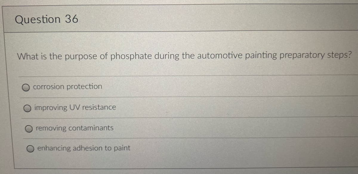Question 36
What is the purpose of phosphate during the automotive painting preparatory steps?
corrosion protection
improving UV resistance
removing contaminants
enhancing adhesion to paint