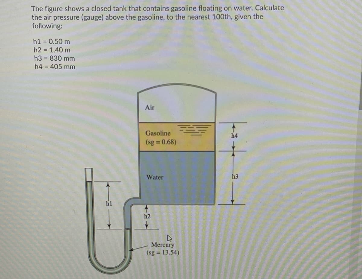 The figure shows a closed tank that contains gasoline floating on water. Calculate
the air pressure (gauge) above the gasoline, to the nearest 100th, given the
following:
h1 = 0.50 m
h2 = 1.40 m
h3 = 830 mm
h4 = 405 mm
Air
Gasoline
h4
(sg 0.68)
Water
h3
h1
h2
Mercury
(sg 13.54)
