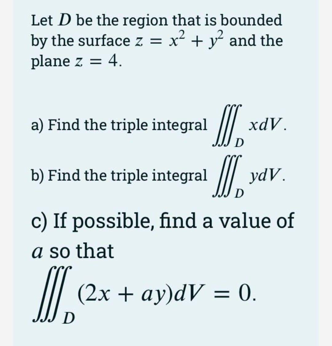Let D be the region that is bounded
by the surface z =
x² + y and the
plane z = 4.
I.
I.
a) Find the triple integral
xdV.
b) Find the triple integral
ydV.
D
c) If possible, find a value of
a so that
(2х + аy)dV - 0.
D
