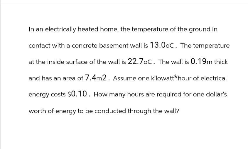 In an electrically heated home, the temperature of the ground in
contact with a concrete basement wall is 13.0oC. The temperature
at the inside surface of the wall is 22.7oC. The wall is 0.19m thick
and has an area of 7.4m2. Assume one kilowatt* hour of electrical
energy costs $0.10. How many hours are required for one dollar's
worth of energy to be conducted through the wall?