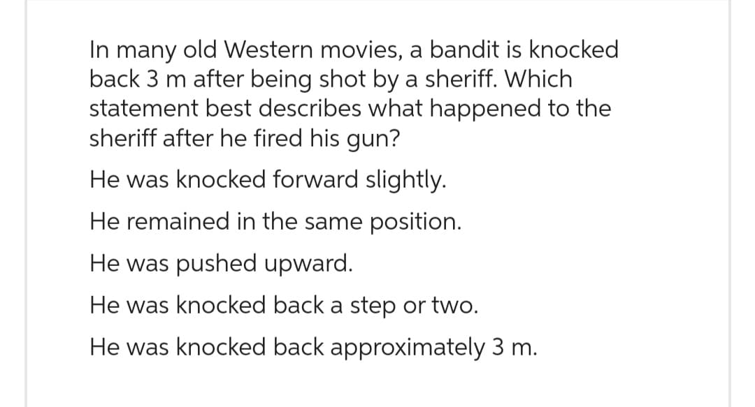 In many old Western movies, a bandit is knocked
back 3 m after being shot by a sheriff. Which
statement best describes what happened to the
sheriff after he fired his gun?
He was knocked forward slightly.
He remained in the same position.
He was pushed upward.
He was knocked back a step or two.
He was knocked back approximately 3 m.