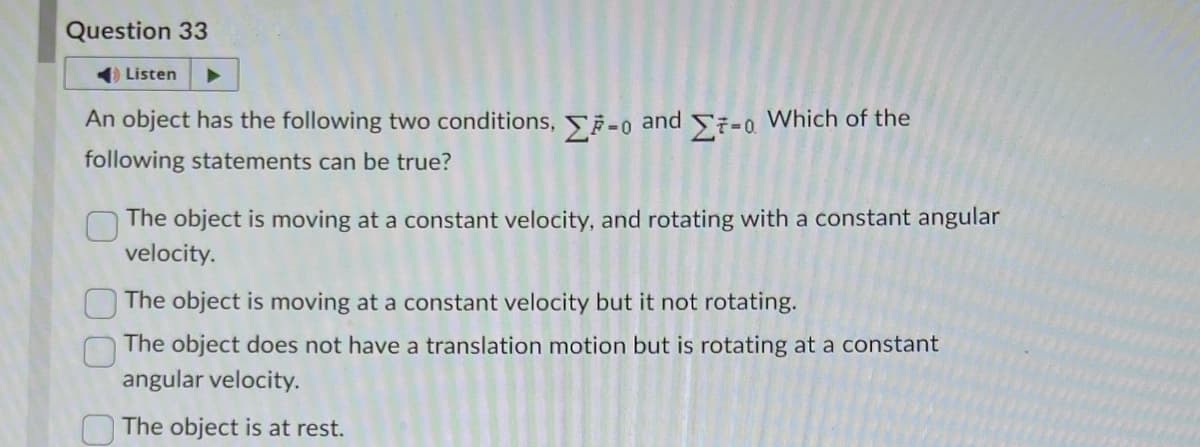 Question 33
Listen
An object has the following two conditions, Σ7-0
following statements can be true?
and
Σ7-0.
Which of the
The object is moving at a constant velocity, and rotating with a constant angular
velocity.
The object is moving at a constant velocity but it not rotating.
The object does not have a translation motion but is rotating at a constant
angular velocity.
The object is at rest.