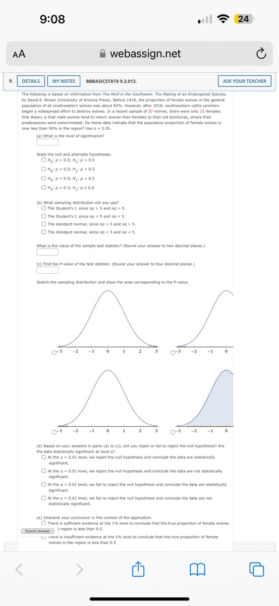 AA
9:08
webassign.net
ฟรี 24
9.
DETAILS
MY NOTES
BBBASICSTATS 9.3.013.
ASK YOUR TEACHER
The following is based on information from The Wolf in the Southwest: The Making of an Endangered Species,
by David E. Brown (University of Arizona Press). Before 1918, the proportion of female wolves in the general
population of all southwestern wolves was about 50%. However, after 1918, southwestern cattle ranchers
began a widespread effort to destroy wolves. In a recent sample of 37 wolves, there were only 11 females.
One theory is that male wolves tend to return sooner than females to their old territories, where their
predecessors were exterminated. Do these data indicate that the population proportion of female wolves is
now less than 50% in the region? Use a = 0.01.
(a) What is the level of significance?
State the null and alternate hypotheses.
Ho: p = 0.5; H₁: p > 0.5
O Ho: P=0.5; H₁: p<0.5
O Ho: p < 0.5; H₁: p = 0.5
Ho: p = 0.5; H₁: p 0.5
(b) What sampling distribution will you use?
The Student's t, since np > 5 and ng > 5.
The Student's t, since np < 5 and nq < 5.
The standard normal, since np > 5 and ng > 5.
The standard normal, since np < 5 and ng < 5.
What is the value of the sample test statistic? (Round your answer to two decimal places.)
(c) Find the P-value of the test statistic. (Round your answer to four decimal places.)
Sketch the sampling distribution and show the area corresponding to the P-value.
2
(d) Based on your answers in parts (a) to (c), will you reject or fail to reject the null hypothesis? Are
the data statistically significant at level a?
At the a=0.01 level, we reject the null hypothesis and conclude the data are statistically
significant.
At the a 0.01 level, we reject the null hypothesis and conclude the data are not statistically
significant.
At the a = 0.01 level, we fail to reject the null hypothesis and conclude the data are statistically
significant.
At the a=0.01 level, we fail to reject the null hypothesis and conclude the data are not
statistically significant.
(e) Interpret your conclusion in the context of the application.
There is sufficient evidence at the 1% level to conclude that the true proportion of female wolves
region is less than 0.5.
Submit Answer
Inere is insufficient evidence at the 1% level to conclude that the true proportion of female
wolves in the region is less than 0.5.