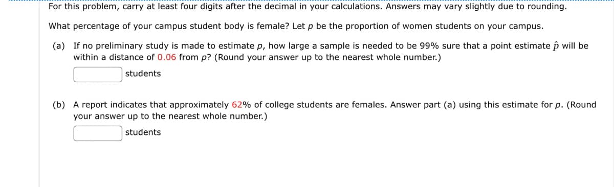 For this problem, carry at least four digits after the decimal in your calculations. Answers may vary slightly due to rounding.
What percentage of your campus student body is female? Let p be the proportion of women students on your campus.
(a) If no preliminary study is made to estimate p, how large a sample is needed to be 99% sure that a point estimate p will be
within a distance of 0.06 from p? (Round your answer up to the nearest whole number.)
students
(b) A report indicates that approximately 62% of college students are females. Answer part (a) using this estimate for p. (Round
your answer up to the nearest whole number.)
students