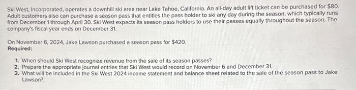 Ski West, Incorporated, operates a downhill ski area near Lake Tahoe, California. An all-day adult lift ticket can be purchased for $80.
Adult customers also can purchase a season pass that entitles the pass holder to ski any day during the season, which typically runs
from December 1 through April 30. Ski West expects its season pass holders to use their passes equally throughout the season. The
company's fiscal year ends on December 31.
On November 6, 2024, Jake Lawson purchased a season pass for $420.
Required:
1. When should Ski West recognize revenue from the sale of its season passes?
2. Prepare the appropriate journal entries that Ski West would record on November 6 and December 31.
3. What will be included in the Ski West 2024 income statement and balance sheet related to the sale of the season pass to Jake
Lawson?