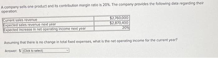 A company sells one product and its contribution margin ratio is 20%. The company provides the following data regarding their
operation:
Current sales revenue
Expected sales revenue next year
Expected increase in net operating income next year
$2,760,000
$2,870,400
20%
Assuming that there is no change in total fixed expenses, what is the net operating income for the current year?
Answer: $(Click to select)
