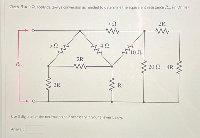 Given R = 9 Ω, apply delta-wye conversion as needed to determine the equivalent resistance Ri» (in Ohms).
ΖΩ
www
Rin
5Ω
Answer:
3R
2R
4 Ω
Μ
R
Use 3 digits after the decimal point if necessary in your answer below.
*10 Ω
2R
20 Ω _ 4R