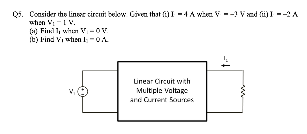 Q5. Consider the linear circuit below. Given that (i) I₁ = 4 A when V₁ = -3 V and (ii) I₁ = -2 A
when V₁ = 1 V.
(a) Find I₁ when V₁ = 0 V.
(b) Find V₁ when I₁ = 0 A.
V₁
+
Linear Circuit with
Multiple Voltage
and Current Sources
4₂₁
ww