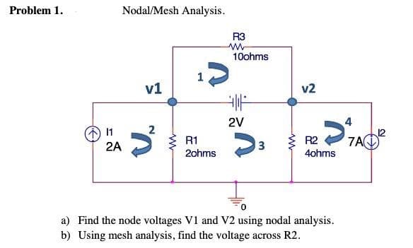 Problem 1.
11
2A
Nodal/Mesh Analysis.
v1
1
R1
R3
www
10ohms
2ohms
F
ܝܒܩܐ ܙ5…ܐ
2V
>
v2
3
R2
4ohms
a) Find the node voltages V1 and V2 using nodal analysis.
b) Using mesh analysis, find the voltage across R2.
7A