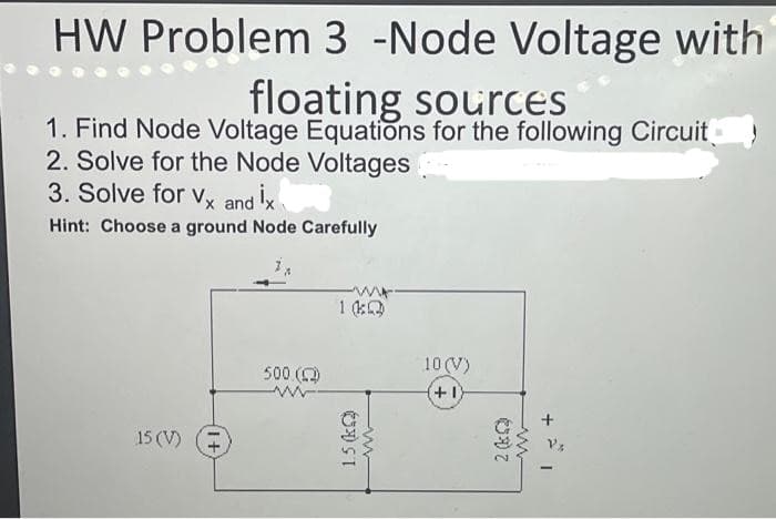 HW Problem 3 -Node Voltage with
floating sources
1. Find Node Voltage Equations for the following Circuit
2. Solve for the Node Voltages
3. Solve for Vx and İx
Hint: Choose a ground Node Carefully
15 (V)
500 (2)
www.
1(Q)
1.5(k)
ww
10 (V)
(+1)
2 (kQ
www